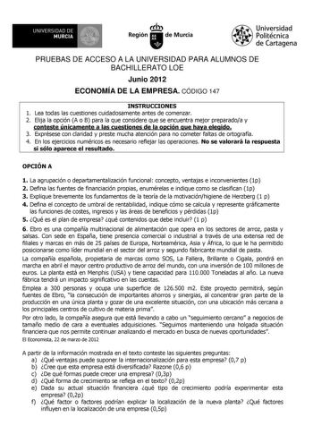 UN IVERSIDAD DE MURCIA Ih Región de Murcia Universidad Politécnica de Cartagena PRUEBAS DE ACCESO A LA UNIVERSIDAD PARA ALUMNOS DE BACHILLERATO LOE Junio 2012 ECONOMÍA DE LA EMPRESA CÓDIGO 147 INSTRUCCIONES 1 Lea todas las cuestiones cuidadosamente antes de comenzar 2 Elija la opción A o B para la que considere que se encuentra mejor preparadoa y conteste únicamente a las cuestiones de la opción que haya elegido 3 Exprésese con claridad y preste mucha atención para no cometer faltas de ortograf…