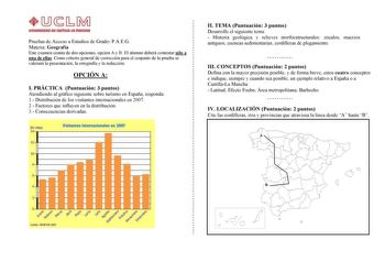 Pruebas de Acceso a Estudios de Grado PAEG Materia Geografía Este examen consta de dos opciones opción A y B El alumno deberá contestar sólo a una de ellas Como criterio general de corrección para el conjunto de la prueba se valorará la presentación la ortografía y la redacción OPCIÓN A I PRÁCTICA Puntuación 3 puntos Atendiendo al gráfico siguiente sobre turismo en España responda 1 Distribución de los visitantes internacionales en 2007 2 Factores que influyen en la distribución 3 Consecuencias…