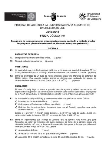 UNIVERSIDAD DE  MURCIA  Ih Región de Murcia Universidad Politécnica de Cartagena PRUEBAS DE ACCESO A LA UNIVERSIDAD PARA ALUMNOS DE BACHILLERATO LOE Junio 2013 FÍSICA CÓDIGO 149 Escoge uno de los dos exámenes propuestos opción A u opción B y contesta a todas las preguntas planteadas dos teóricas dos cuestiones y dos problemas OPCIÓN A PREGUNTAS DE TEORÍA T1 Energía del movimiento armónico simple 1 punto T2 Tipos de radiaciones nucleares 1 punto CUESTIONES C1 La longitud de una cuerda de guitarr…