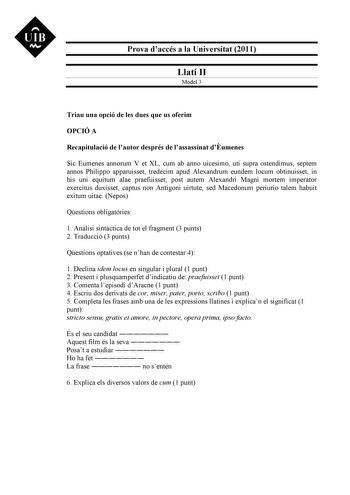 UIB M Prova daccés a la Universitat 2011 Llatí II Model 3 Triau una opció de les dues que us oferim OPCIÓ A Recapitulació de lautor després de lassassinat dumenes Sic Eumenes annorum V et XL cum ab anno uicesimo uti supra ostendimus septem annos Philippo apparuisset tredecim apud Alexandrum eundem locum obtinuisset in his uni equitum alae praefuisset post autem Alexandri Magni mortem imperator exercitus duxisset captus non Antigoni uirtute sed Macedonum periurio talem habuit exitum uitae Nepos …