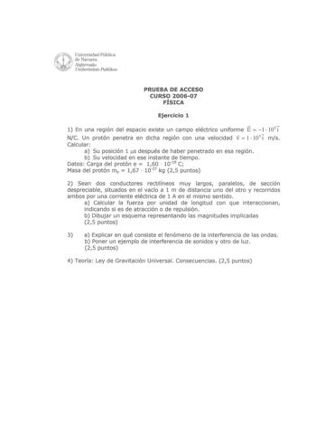 Wc  Universidad Pública  l de Navarra   Nafarroako  Unibertsitate Publikoa PRUEBA DE ACCESO CURSO 200607 FÍSICA Ejercicio 1 1 En una región del espacio existe un campo eléctrico uniforme E 1  103 i NC Un protón penetra en dicha región con una velocidad v  1 105i ms Calcular a Su posición 1 5 después de haber penetrado en esa región b Su velocidad en ese instante de tiempo Datos Carga del protón e  160  1019 C Masa del protón mp  167  1027 kg 25 puntos 2 Sean dos conductores rectilíneos muy larg…