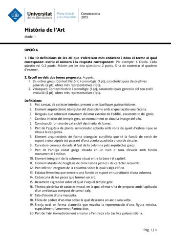 Universitat Prava daccés Convocatria de les Illes Balears a la Universitat 2015 Histria de lArt Model 1 OPCIÓ A 1 Tria 10 definicions de les 20 que sofereixen més endavant i dóna el terme al qual corresponen escriu el número i la resposta corresponent Per exemple 1 Girola Cada qestió val 02 punts Mxim per les deu qestions 2 punts Sha de contestar al quadern dexamen 2 Escull un dels dos temes proposats 4 punts 1 Els ordres grecs Context histric i cronolgic 1 pt característiques descriptives gene…