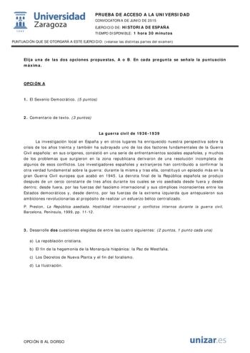  Universidad fil Zaragoza 1S42 PRUEBA DE ACCESO A LA UNIVERSIDAD CONVOCATORIA DE JUNIO DE 2015 EJERCICIO DE HISTORIA DE ESPAÑA TIEMPO DISPONIBLE 1 hora 30 minutos PUNTUACIÓN QUE SE OTORGARÁ A ESTE EJERCICIO véanse las distintas partes del examen Elija una de las dos opciones propuestas A o B En cada pregunta se señala la puntuación máxima OPCIÓN A 1 El Sexenio Democrático 5 puntos 2 Comentario de texto 3 puntos La guerra civil de 19361939 La investigación local en España y en otros lugares ha e…