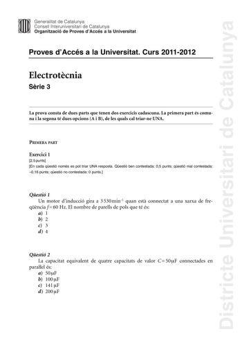 Districte Universitari de Catalunya Jimm Generalitat de Catalunya Consell lnteruniversitari de Catalunya   Organització de Proves dAccés a la Universitat Proves dAccés a la Universitat Curs 20112012 Electrotcnia Srie 3 La prova consta de dues parts que tenen dos exercicis cadascuna La primera part és comuna i la segona té dues opcions A i B de les quals cal triarne UNA PRIMERA PART Exercici 1 25 punts En cada qestió només es pot triar UNA resposta Qestió ben contestada 05 punts qestió mal conte…