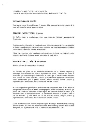 UNIVERSIDAD DE CASTILLALA MANCHA Pruebas de aptitud para el acceso a la Universidad Bachillerato LOGSE FUNDAMENTOS DE DISEÑO Esta prueba consta de dos bloques El alumno debe contestar las dos preguntas de la parte teórica y sólo una de la parte práctica PRIMERA PARTE TEORIA 3 puntos 1 Define breve y concisamente estos tres conceptos Biónica Antropometría Ergonomía 2 Comenta las diferencias de significado y de valores visuales y táctiles que surgirían al diseñar utensilios de cocina  tenedores y…