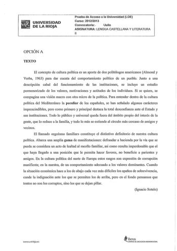 UNIVERSIDAD DE LA RIOJA Prueba de Acceso a la Universidad LOE Curso 20122013 Convocatoria Julio ASIGNATURA LENGUA CASTELLANA Y LITERATURA 11 OPCIÓN A TEXTO El concepto de cultura política es un aporte de dos politólogos americanos Almond y Verba 1963 para dar cuenta del compottamiento político de un pueblo Junto a una descripción cabal del funcionamiento de las instituciones se incluye un estudio pormenorizado de los valores motivaciones y actitudes de los individuos Si se quiere se compagina u…