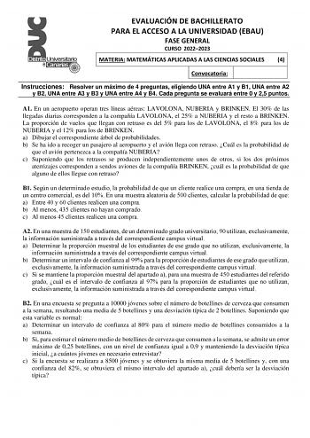 EVALUACIÓN DE BACHILLERATO PARA EL ACCESO A LA UNIVERSIDAD EBAU FASE GENERAL CURSO 20222023 MATERIA MATEMÁTICAS APLICADAS A LAS CIENCIAS SOCIALES 4 Convocatoria Instrucciones Resolver un máximo de 4 preguntas eligiendo UNA entre A1 y B1 UNA entre A2 y B2 UNA entre A3 y B3 y UNA entre A4 y B4 Cada pregunta se evaluará entre 0 y 25 puntos A1 En un aeropuerto operan tres líneas aéreas LAVOLONA NUBERIA y BRINKEN El 30 de las llegadas diarias corresponden a la compañía LAVOLONA el 25 a NUBERIA y el …