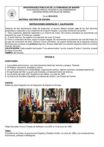 UNIVERSIDADES PÚBLICAS DE LA COMUNIDAD DE MADRID EVALUACIÓN PARA EL ACCESO A LAS ENSEÑANZAS UNIVERSITARIAS OFICIALES DE GRADO Curso 20182019 MATERIA HISTORIA DE ESPAÑA INSTRUCCIONES GENERALES Y CALIFICACIÓN Después de leer atentamente todas las preguntas el alumno deberá escoger una de las dos opciones propuestas y responder a las cuestiones de la opción elegida La prueba consta de tres partes 1 Seis cuestiones debiendo responder a un máximo de cuatro De manera orientativa se recomienda una ext…