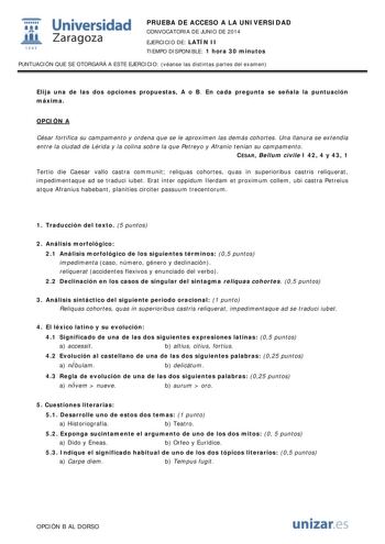  Universidad fil Zaragoza 1S42 PRUEBA DE ACCESO A LA UNIVERSIDAD CONVOCATORIA DE JUNIO DE 2014 EJERCICIO DE LATÍN II TIEMPO DISPONIBLE 1 hora 30 minutos PUNTUACIÓN QUE SE OTORGARÁ A ESTE EJERCICIO véanse las distintas partes del examen Elija una de las dos opciones propuestas A o B En cada pregunta se señala la puntuación máxima OPCIÓN A César fortifica su campamento y ordena que se le aproximen las demás cohortes Una llanura se extendía entre la ciudad de Lérida y la colina sobre la que Petrey…