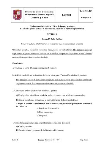 Pruebas de acceso a enseñanzas universitarias oficiales de grado Castilla y León LATÍN II EJERCICIO N Páginas 2 El alumno deberá elegir U N A de las dos opciones El alumno puede utilizar el diccionario incluido el apéndice gramatical OPCIÓN A César De bello Gallico César se detiene a hibernar en el continente tras su campaña en Britania Obsidibus acceptis exercitum reducit ad mare naves invenit refectas His deductis quod et captivorum magnum numerum habebat et nonnullae tempestate deperierant n…