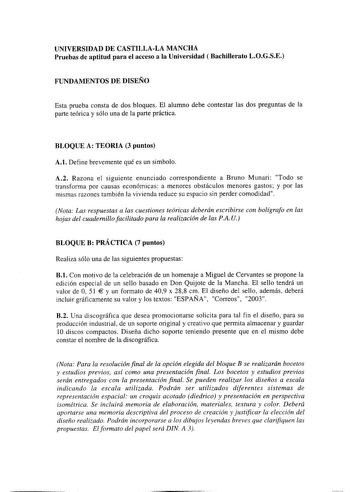 UNIVERSIDAD DE CASTILLALA MANCHA Pruebas de aptitud para el acceso a la Universidad  Bachillerato LOGSE FUNDAMENTOS DE DISEÑO Esta prueba consta de dos bloques El alumno debe contestar las dos preguntas de la parte teórica y sólo una de la parte práctica BLOQUE A TEORIA 3 puntos A1 Define brevemente qué es un símbolo A2 Razona el siguiente enunciado correspondiente a Bruno Munari Todo se transforma por causas económicas a menores obstáculos menores gastos y por las mismas razones también la viv…