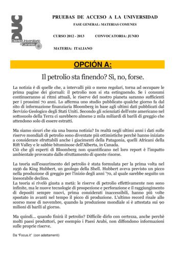 PRUEBAS DE ACCESO A LA UNIVERSIDAD FASE GENERAL MATERIAS COMUNES CURSO 2012  2013 CONVOCATORIA JUNIO MATERIA ITALIANO OPCIÓN A Il petrolio sta finendo S no forse La notizia  di quelle che a intervalli pi o meno regolari torna ad occupare le prima pagine dei giornali il petrolio non si sta estinguendo Se i consumi continueranno ai ritmi attuali le riserve del nostro pianeta saranno sufficienti per i prossimi 70 anni Lo afferma uno studio pubblicato qualche giorno fa dal sito di informazione fina…