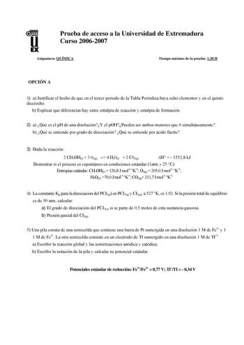 u EX Prueba de acceso a la Universidad de Extremadura Curso 20062007 Asignatura QUÍMICA Tiempo máximo de la prueba 130 H OPCIÓN A 1 a Justificar el hecho de que en el tercer periodo de la Tabla Periódica haya ocho elementos y en el quinto dieciocho b Explicar qué diferencias hay entre entalpía de reacción y entalpía de formación 2 a Qué es el pH de una disoluciónY el pOHPueden ser ambos menores que 6 simultáneamente b Qué se entiende por grado de disociación Qué se entiende por ácido fuerte 3 D…