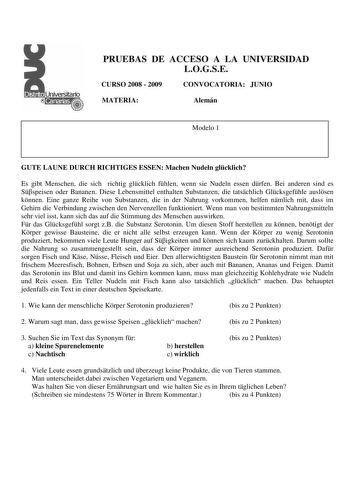 PRUEBAS DE ACCESO A LA UNIVERSIDAD LOGSE CURSO 2008  2009 CONVOCATORIA JUNIO MATERIA Alemán Modelo 1 GUTE LAUNE DURCH RICHTIGES ESSEN Machen Nudeln glcklich Es gibt Menschen die sich richtig glcklich fhlen wenn sie Nudeln essen drfen Bei anderen sind es Sspeisen oder Bananen Diese Lebensmittel enthalten Substanzen die tatschlich Glcksgefhle auslsen knnen Eine ganze Reihe von Substanzen die in der Nahrung vorkommen helfen nmlich mit dass im Gehirn die Verbindung zwischen den Nervenzellen funktio…