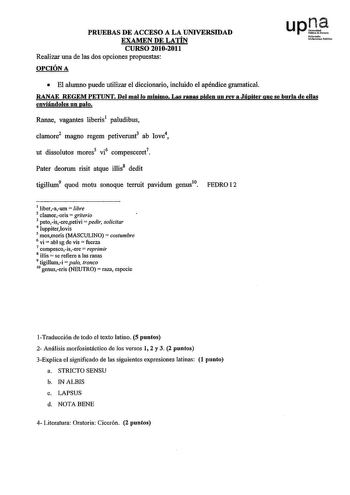 PRUEBAS DE ACCESO A LA UNIVERSIDAD EXAMEN DE LATÍN CURSO 20102011 Realizar una de las dos opciones propuestas OPCIÓN A upl l1fm1b UoiocuuiPc1ik  El alumno puede utilizar el diccionario inchúdo el apéndice gramatical RANAE REGEM PETUNT Del mal lo mínimo Las ranas piden un rey a Júpiter que se burla de ellas enviándoles un palo Ranae vagantes liberis1 paludibus clamore2 magno regem petiverunt ab Iove4 ut dissolutos mores5 vi6 compesceret7 Pater deorum risit atque illis8 dedit tigillum9 quod motu …