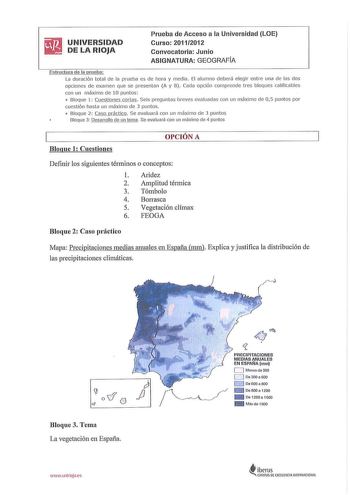 iiJI UNIVERSIDAD  DELARIOJA Prueba de Acceso a la Universidad LOE Curso 20112012 Convocatoria Junio ASIGNATURA GEOGRAFIA Estructura de la prueba La duración total de la prueba es de hora y med ia El alumno deberá elegir entre una de las dos opciones de examen que se presentan A y B Cada opción comprende tres bloques ca lificables con un máximo de 10 pu ntos  Bloque 1 Cuestiones cortas Seis preguntas breves evaluadas con un máximo de 05 puntos por cuestión hasta un máximo de 3 puntos  Bloque 2 C…