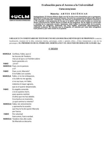 Evaluación para el Acceso a la Universidad Curso 20192020 Materia A R T E S E S C É N I C A S Instrucciones El alumno deberá elegir uno de los dos textos dramáticos que se proponen para llevar a cabo un Comentario del mismo De entre las 4 preguntas de desarrollo deberá elegir dos para realizarlas Asimismo de entre las 12 preguntas cortas deberá contestar a 6 Si responde a más preguntas de las que se le piden solo le serán tenidas en cuenta las dichas anteriormente Puede alterar el orden de las …