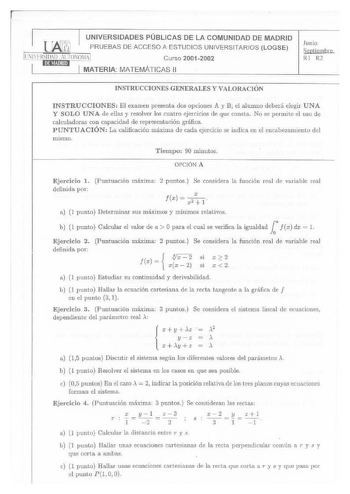 UNIVERSIDADES PÚBLI CAS DE LA COMUNIDAD DE MADRID lJbj11 PRUEBAS DE ACCESO A ESTUDIOS UNIVERSITARIOS LOGSE Curso 20012002 MATERIA MATEMÁTICAS 11 Junio Seotiembre Rl R2 INSTRUCCIONES GENERALES Y VALORACIÓN INSTRUCCIONES El examen present a dos opciones A y B el alumno deberá elegir UNA Y SOLO UNA de ellas y resolver los cuatro ejercicios de que consta No se permite el uso de calculadoras con capacidad de representación gráfica PUNTUACI ÓN La calificación máxima de cada ejercicio se indica en el …