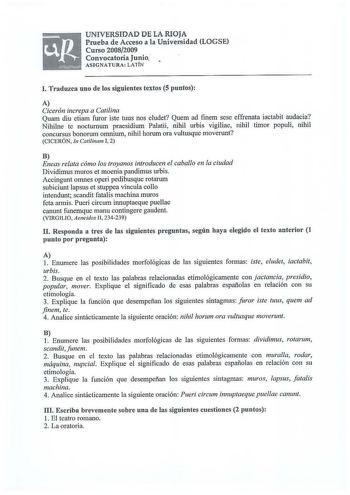 UNIVERSIDAD DE LA RIOJA Prueba de Acceso a la Universidad LOGSE Curso 20082009 Convocatoria Junio ASIGNATURA LATÍN l Traduzca uno de los siguientes textos 5 puntos A Cicerón increpa a Catilina Quam diu etiam furor iste tuus nos eludet Quem ad finem sese effrenata iactabit audacia Nihilne te nocturnum praesidium Palatii nihil urbis vigiliae nihil timor populi nihil concursus bonorum omnium nihil horum ora vultusque moverunt CICERÓN In Catilinam I 2 B Eneas relata cómo los troyanos introducen el …