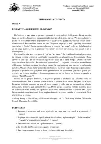 Prueba de evaluación de Bachillerato para el acceso a la Universidad EBAU Curso 20172018 Opción A HISTORIA DE LA FILOSOFÍA DESCARTES QUÉ PRUEBA EL COGITO El Cogito es la roca sobre la que está construida la epistemología de Descartes Desde sus días hasta los nuestros los críticos han cuestionado si es tan sólida como parece Yo pienso luego yo existo es indudablemente un argumento válido cuya validez puede ser percibida con un simple vistazo mental Pero también sucede así con Yo paseo luego yo e…