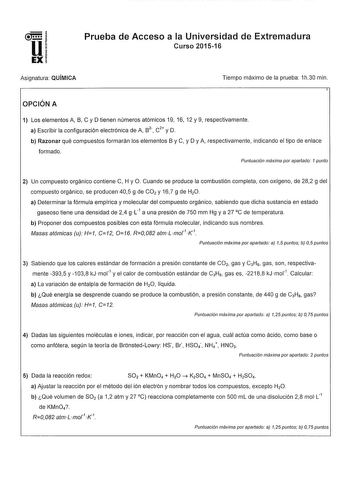 uE 1 EXi Prueba de Acceso a la Universidad de Extremadura Curso 201516 Asignatura QUÍMICA Tiempo máximo de la prueba 1h30 min OPCIÓN A 1 Los elementos A B C y D tienen números atómicos 19 16 12 y 9 respectivamente a Escribir la configuración electrónica de A s 2 C2 y D b Razonar qué compuestos formarán los elementos By C y D y A respectivamente indicando el tipo de enlace formado Puntuación máxima por apartado 1 punto 2 Un compuesto orgánico contiene C H y O Cuando se produce la combustión comp…