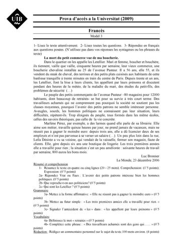 UIB Nt Prova daccés a la Universitat 2009 Francs Model 3 1 Lisez le texte attentivement 2 Lisez toutes les questions 3 Répondez en franais aux questions posées Nutilisez pas dans vos réponses les syntagmes ou les phrases du texte La mort du petit commerce vue de ma boucherie Dans le quartier on les appelle les Letellier Mari et femme boucher et bouchre ils tiennent vaille que vaille cinquante heures par semaine leur vieux commerce une boucherie chevaline installée au 25 de lavenue Pasteur Il a …