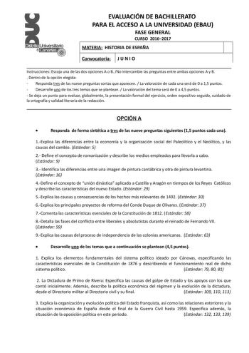 EVALUACIÓN DE BACHILLERATO PARA EL ACCESO A LA UNIVERSIDAD EBAU FASE GENERAL CURSO 20162017 MATERIA HISTORIA DE ESPAÑA Convocatoria J U N I O Instrucciones Escoja una de las dos opciones A o B No intercambie las preguntas entre ambas opciones A y B  Dentro de la opción elegida  Responda tres de las nueve preguntas cortas que aparecen  La valoración de cada una será de 0 a 15 puntos  Desarrolle uno de los tres temas que se plantean  La valoración del tema será de 0 a 45 puntos  Se deja un punto …