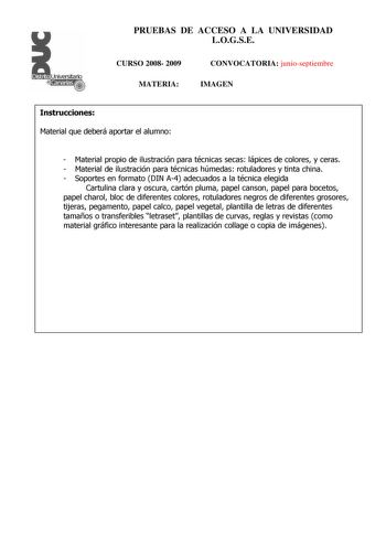 Distrito r   canarias PRUEBAS DE ACCESO A LA UNIVERSIDAD LOGSE CURSO 2008 2009 MATERIA CONVOCATORIA junioseptiembre IMAGEN Instrucciones Material que deberá aportar el alumno  Material propio de ilustración para técnicas secas lápices de colores y ceras  Material de ilustración para técnicas húmedas rotuladores y tinta china  Soportes en formato DIN A4 adecuados a la técnica elegida Cartulina clara y oscura cartón pluma papel canson papel para bocetos papel charol bloc de diferentes colores rot…