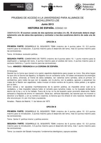 UNIVERSIDAD DE  MURCIA  Ih Región de Murcia Universidad Politécnica de Cartagena PRUEBAS DE ACCESO A LA UNIVERSIDAD PARA ALUMNOS DE BACHILLERATO LOE Junio 2013 HISTORIA DE ESPAÑA CÓDIGO 131 OBSERVACIÓN El examen consta de dos opciones cerradas A o B El alumnado deberá elegir solamente una de estas dos opciones y contestar a las dos cuestiones dentro de cada una de ellas OPCIÓN A PRIMERA PARTE DESARROLLE EL SIGUIENTE TEMA máximo de 4 puntos sobre 10 05 puntos máximo para la introducción 3 puntos…