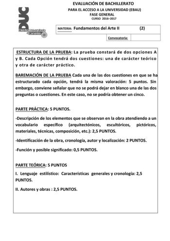 EVALUACIÓN DE BACHILLERATO PARA EL ACCESO A LA UNIVERSIDAD EBAU FASE GENERAL CURSO 20162017 MATERIA Fundamentos del Arte II 2 Convocatoria ESTRUCTURA DE LA PRUEBA La prueba constará de dos opciones A y B Cada Opción tendrá dos cuestiones una de carácter teórico y otra de carácter práctico BAREMACIÓN DE LA PRUEBA Cada una de las dos cuestiones en que se ha estructurado cada opción tendrá la misma valoración 5 puntos Sin embargo conviene señalar que no se podrá dejar en blanco una de las dos preg…