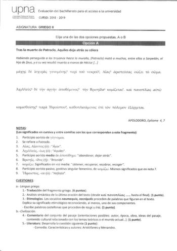 up na Evaluación del bachillerato para el acceso a la universidad ASIGNATURA GRIEGO 11 Elija una de las dos opciones propuestas A o B 111   Tras la muerte de Patrodo Aquiles deja atrás su cólera Habiendo perseguido a los troyanos hasta la muralla Patroclo mató a muchos entre ellos a Sarpedón el hijo de Zeus y a su vez resultó muerto a manos de Héctor J ero cxrc OE loxuQCTc ycvoÉvrc 1 7tEQI 10U VEKQOU2 AICTc3 CXQLOHlJOClc owEL owCT APOLODORO Epítome 4 7 NOTAS Los significados en cursiva y entre …