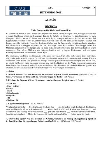 CiUG COM ISIÓN INT ERUN IVE RSITA RIA DE GA LI C IA PAU SETEMBRO 2015 Código 13 ALEMÁN OPCIÓN A Mehr Bewegung fr Kinder und Jugendliche Es scheint ein Trend zu sein Kinder und Jugendliche treiben immer weniger Sport bewegen sich immer weniger Stattdessen sitzen sie den ganzen Tag in der Schule im Schulbus vor dem Fernseher vor dem Computer Kinder bis zu 10 Jahren machen mehr Sport bewegen sich mehr je lter sie werden Bei Jugendlichen zwischen 11 und 17 Jahren kehrt sich dieser Trend um Bei den …