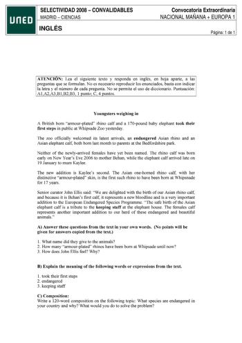 SELECTIVIDAD 2008  CONVALIDABLES MADRID  CIENCIAS INGLÉS Convocatoria Extraordinaria NACIONAL MAÑANA  EUROPA 1 Página 1 de 1 ATENCION Lea el siguiente texto y responda en inglés en hoja aparte a las preguntas que se formulan No es necesario reproducir los enunciados basta con indicar la letra y el número de cada pregunta No se permite el uso de diccionario Puntuación AlA2A3BlB2B3 1 punto C 4 puntos Youngsters weighing in A British born armourplated rhino calf and a 170pound baby elephant took t…