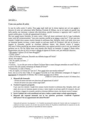 UNIVERSIDAD DE VIEDO Vicerrectorado de  Estudiantes y Empleo PRUEBAS DE ACCESO A LA UNIVERSIDAD Curso 20112012 ITALIANO OPCIÓN A Come non parlare di calcio lo non ho nulla contro il calcio Non vado negli stadi per la stessa ragione per cui non andrei a dormire di notte nei sotterranei della Stazione Centrale di Milano ma se mi capita mi guardo una bella partita con interesse e piacere alla televisione perché riconosco e apprezzo tutti i meriti di questo nobile gioco lo odio gli appassionati di …