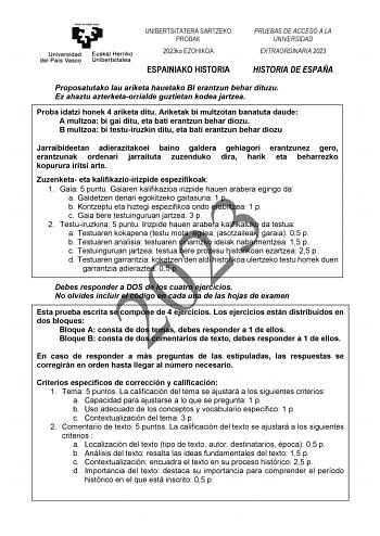 UNIBERTSITATERA SARTZEKO PROBAK 2023ko EZOHIKOA PRUEBAS DE ACCESO A LA UNIVERSIDAD EXTRAORDINARIA 2023 ESPAINIAKO HISTORIA HISTORIA DE ESPAÑA Proposatutako lau ariketa hauetako BI erantzun behar dituzu Ez ahaztu azterketaorrialde guztietan kodea jartzea Proba idatzi honek 4 ariketa ditu Ariketak bi multzotan banatuta daude A multzoa bi gai ditu eta bati erantzun behar diozu B multzoa bi testuiruzkin ditu eta bati erantzun behar diozu Jarraibideetan adierazitakoei baino galdera gehiagori erantzu…