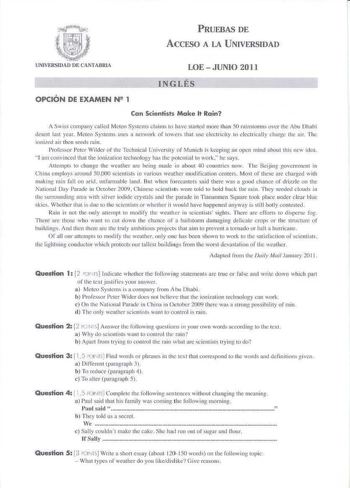 PRUEBAS DE ACCESO A LA UNIVERSIDAD UNIVERSIDAD DE CANTABRIA LOE  JUNIO 2011 INGLÉS OPCIÓN DE EXAMEN N 1 Can Scientists Make lt Rain A Swiss company callcd Meceo Systcms claims 10 hnve sLartcd more lhnn 50 rainslorm over 1hc bu Dhabi desert laH year Meteo Systems uses a network of cowers Lhat wc ckclricity to decttically charg Lhe air The ionixed air rhen seeds rain Proféssor Pclr W ilder of Lhc Tcchnical Un ivcrsiLy of M unich is kecping ir op0n rnind nboul LhiS new idea J am convinced that tl1…