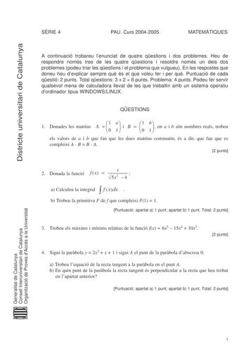 Districte universitari de Catalunya SRIE 4 PAU Curs 20042005 MATEMTIQUES A continuació trobareu lenunciat de quatre qestions i dos problemes Heu de respondre només tres de les quatre qestions i resoldre només un dels dos problemes podeu triar les qestions i el problema que vulgueu En les respostes que doneu heu dexplicar sempre qu és el que voleu fer i per qu Puntuació de cada qestió 2 punts Total qestions 3 x 2  6 punts Problema 4 punts Podeu fer servir qualsevol mena de calculadora llevat de …