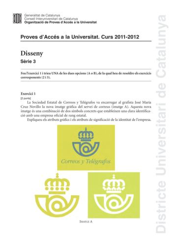 Districte Universitari de Catalunya Jfmm Generalitat de Catalunya Consell lnteruniversitari de Catalunya   Organització de Proves dAccés a la Universitat Proves dAccés a la Universitat Curs 20112012 Disseny Srie 3 Feu lexercici 1 i trieu UNA de les dues opcions A o B de la qual heu de resoldre els exercicis corresponents 2 i 3 Exercici 1 2 punts La Sociedad Estatal de Correos y Telégrafos va encarregar al grafista José María Cruz Novillo la nova imatge grfica del servei de correus imatge A Aque…