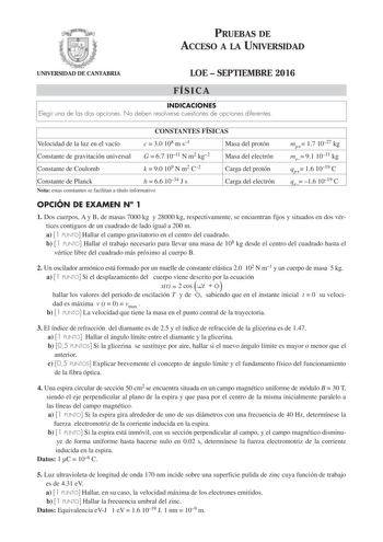 PRUEBAS DE ACCESO A LA UNIVERSIDAD UNIVERSIDAD DE CANTABRIA LOE  SEPTIEMBRE 2016 FÍSICA INDICACIONES Elegir una de las dos opciones No deben resolverse cuestiones de opciones diferentes CONSTANTES FÍSICAS Velocidad de la luz en el vacío c  30 108 m s1 Constante de gravitación universal G  67 1011 N m2 kg2 Constante de Coulomb k  90 109 N m2 C2 Constante de Planck h  66 1034 J s Nota estas constantes se facilitan a título informativo Masa del protón Masa del electrón Carga del protón Carga del e…