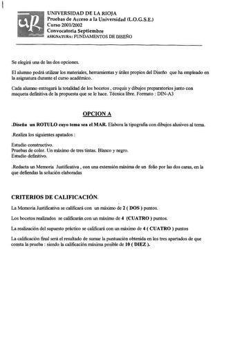 UNIVERSIDAD DE LA RIOJA Pruebas de Acceso a la Universidad LOGSE Curso 20012002 Convocatoria Septiembre ASIGNATURA FUNDAMENTOS DE DISEÑO Se elegirá una de las dos opciones El alumno podrá utilizar los materiales herramientas y útiles propios del Diseño que ha empleado en la asignatura durante el curso académico Cada alumno entregará la totalidad de los bocetos  croquis y dibujos preparatorios junto con maqueta definitiva de la propuesta que se le hace Técnica libre Formato  DINA3 OPCIONA Diseña…