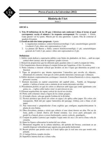 UIB M Proves daccés a la Universitat 2012 Histria de lArt Model 3 OPCIÓ A 1 Tria 10 definicions de les 20 que sofereixen més endavant i dóna el terme al qual corresponen escriu el número i la resposta corresponent Per exemple 1 Girola Cada qestió val 02 punts Mxim per les deu qestions 2 punts Sha de contestar al quadern dexamen 2 Escull un dels dos temes proposats 4 punts 1 Larquitectura romnica context historicocronolgic 1 pt característiques generals i evolució 2 pt obres més representatives …