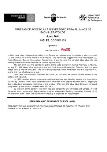 f f l UNIVERSIDAD DE 1 MURCIA  Ih Región de Murcia Universidad Politécnica de Cartagena PRUEBAS DE ACCESO A LA UNIVERSIDAD PARA ALUMNOS DE BACHILLERATO LOE Junio 2011 INGLÉS CÓDIGO 133 Opción A The Chronicle of In May 1886 Coca Cola was invented by John Pemberton a pharmacist from Atlanta who concocted 1 the formula in a brass kettle in his backyard The name was suggested by his bookkeeper 2 Frank Robinson Due to his excellent handwriting it was he who first scripted Coca Cola into the flowing …