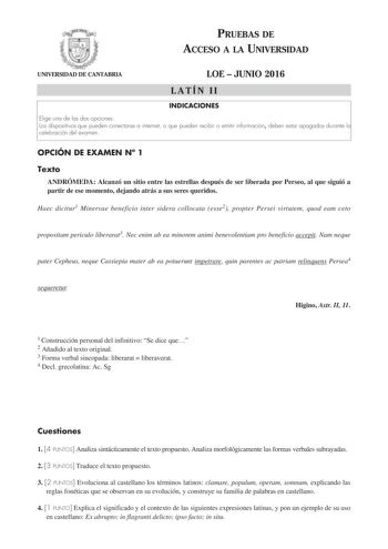 PRUEBAS DE ACCESO A LA UNIVERSIDAD UNIVERSIDAD DE CANTABRIA LOE  JUNIO 2016 LATÍN II INDICACIONES Elige una de las dos opciones Los dispositivos que pueden conectarse a internet o que pueden recibir o emitir información deben estar apagados durante la celebración del examen OPCIÓN DE EXAMEN N 1 Texto ANDRÓMEDA Alcanzó un sitio entre las estrellas después de ser liberada por Perseo al que siguió a partir de ese momento dejando atrás a sus seres queridos Haec dicitur1 Minervae beneficio inter sid…