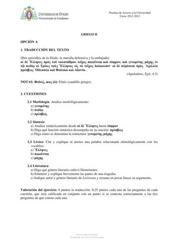 a UNIVERSIDAD DE VlEDO Vicerrectorado de Estudiantes Pruebas de Acceso a la Universidad Curso 20122013 OPCIÓN A GRIEGO II 1 TRADUCCIÓN DEL TEXTO Dos episodios de la Ilíada la muralla defensiva y la embajada                                    Apolodoro Epít 43 NOTAS    Fénix caudillo griego 2 CUESTIONES 21 Morfología Analice morfológicamente a  b  c  22 Sintaxis a Analice sintácticamente desde    hasta  b Diga qué función sintáctica desempeña en su oración  c Diga cómo se denomina la estructura …