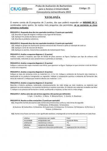 Proba de Avaliación do Bacharelato para o Acceso á Universidade Convocatoria extraordinaria 2022 Código 25 XEOLOXÍA O exame consta de 8 preguntas de 2 puntos das que poderá responder un MÁXIMO DE 5 combinadas como queira Se realiza máis preguntas das permitidas só se corrixirán as cinco primeiras realizadas PREGUNTA 1 Responda dous dos tres apartados temáticos 1 punto por apartado 11 Describa os tipos de magma e indique o seu lugar de formación 12 Explique tres probas da deriva continental 13 D…