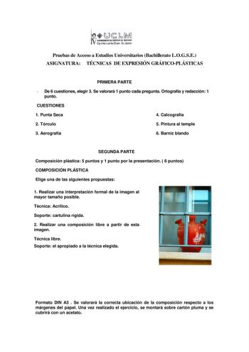 11JMJ IIIIIIID tWlUlIA aAnitfl Centnario Don Ouiiote Pruebas de Acceso a Estudios Universitarios Bachillerato LOGSE ASIGNATURA TÉCNICAS DE EXPRESIÓN GRÁFICOPLÁSTICAS PRIMERA PARTE  De 6 cuestiones elegir 3 Se valorará 1 punto cada pregunta Ortografía y redacción 1 punto CUESTIONES 1 Punta Seca 4 Calcografía 2 Tórculo 5 Pintura al temple 3 Aerografía 6 Barniz blando SEGUNDA PARTE Composición plástica 5 puntos y 1 punto por la presentación  6 puntos COMPOSICIÓN PLÁSTICA Elige una de las siguiente…