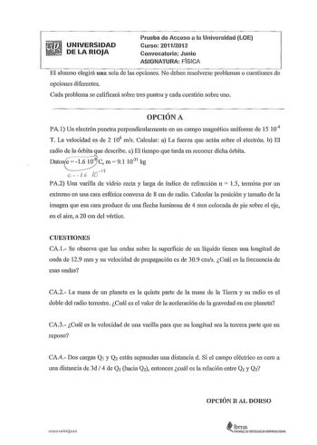 UNIVERSIDAD DE LA RIOJA Prueba de Acceso a la Universidad LOE Curso 20112012 Convocatoria Junio ASIGNATURA FÍSICA El alunmo elegirá una sola de las opciones No deben resolverse problemas o cuestiones de opciones diferentes Cada problema se calificará sobre tres puntos y cada cuestión sobre uno OPCIÓN A PA l Un electrón penetra perpendicularmente en un campo magnético uniforme de 15 104 T La velocidad es de 2 106 ms Calcular a La fuerza que actúa sobre el electrón b El radio de la órbita que des…