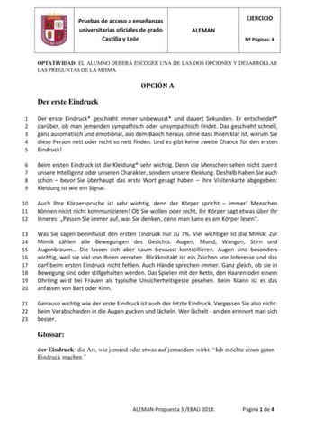 Pruebas de acceso a enseñanzas universitarias oficiales de grado Castilla y León ALEMAN EJERCICIO N Páginas 4 OPTATIVIDAD EL ALUMNO DEBERÁ ESCOGER UNA DE LAS DOS OPCIONES Y DESARROLLAR LAS PREGUNTAS DE LA MISMA OPCIÓN A Der erste Eindruck 1 Der erste Eindruck geschieht immer unbewusst und dauert Sekunden Er entscheidet 2 darber ob man jemanden sympathisch oder unsympathisch findet Das geschieht schnell 3 ganz automatisch und emotional aus dem Bauch heraus ohne dass Ihnen klar ist warum Sie 4 di…