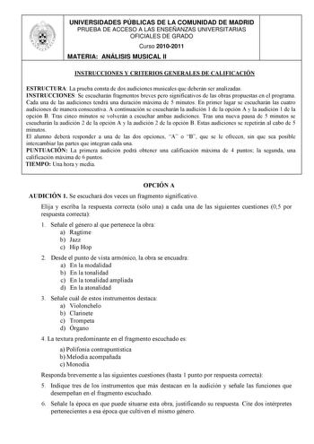 UNIVERSIDADES PÚBLICAS DE LA COMUNIDAD DE MADRID PRUEBA DE ACCESO A LAS ENSEÑANZAS UNIVERSITARIAS OFICIALES DE GRADO Curso 20102011 MATERIA ANÁLISIS MUSICAL II INSTRUCCIONES Y CRITERIOS GENERALES DE CALIFICACIÓN ESTRUCTURA La prueba consta de dos audiciones musicales que deberán ser analizadas INSTRUCCIONES Se escucharán fragmentos breves pero significativos de las obras propuestas en el programa Cada una de las audiciones tendrá una duración máxima de 5 minutos En primer lugar se escucharán la…