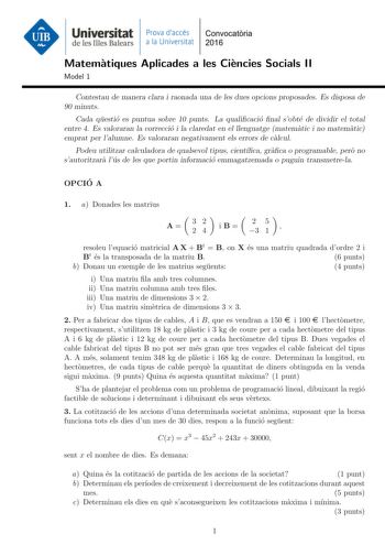 Universitat Prava daccés Convocatoria de les Illes Balears a la Universitat 2016 Matematiques Aplicades a les Ciencies Socials II Model 1 Contestau de manera clara i raonada una de les dues opcions proposades Es disposa de 90 minuts Cada questio es puntua sobre 10 punts La qualicacio nal sobte de dividir el total entre 4 Es valoraran la correccio i la claredat en el llenguatge matematic i no matematic emprat per lalumne Es valoraran negativament els errors de calcul Podeu utilitzar calculadora …